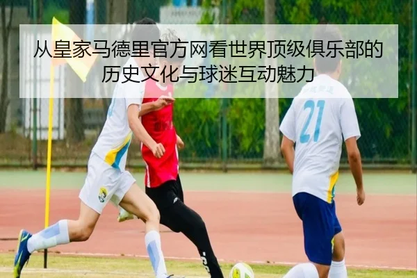 从皇家马德里官方网看世界顶级俱乐部的历史文化与球迷互动魅力