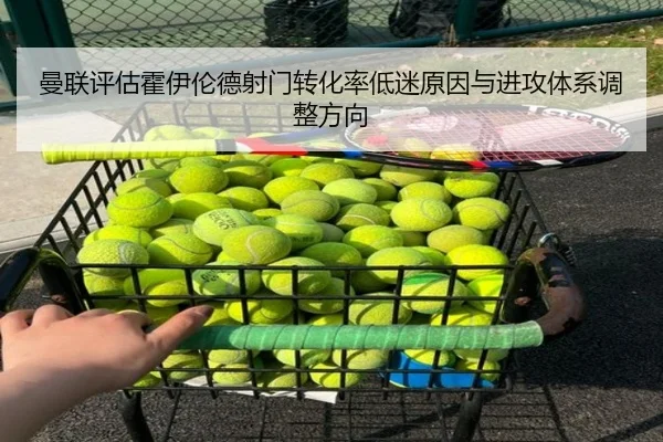曼联评估霍伊伦德射门转化率低迷原因与进攻体系调整方向