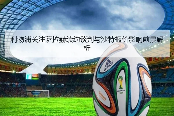 利物浦关注萨拉赫续约谈判与沙特报价影响前景解析